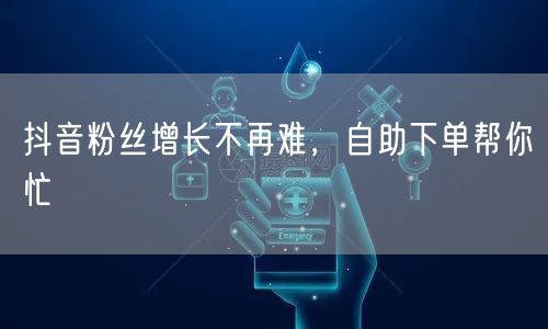 抖音粉丝增长不再难，自助下单帮你忙