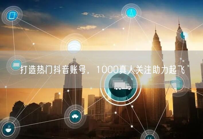 打造热门抖音账号，1000真人关注助力起飞