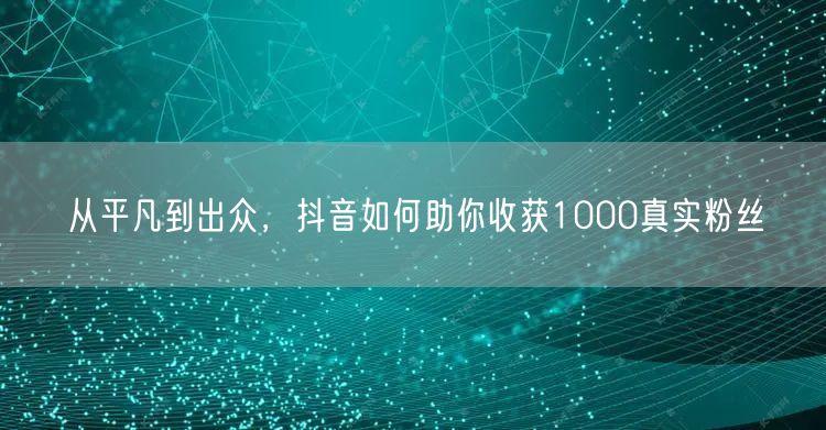 从平凡到出众，抖音如何助你收获1000真实粉丝