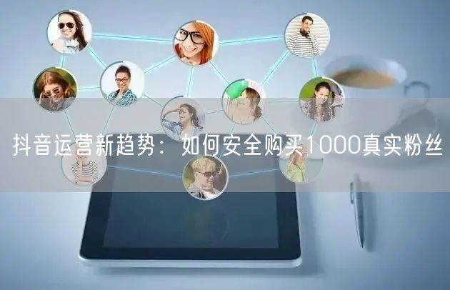 抖音运营新趋势：如何安全购买1000真实粉丝
