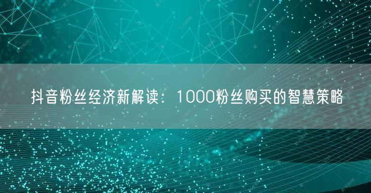 抖音粉丝经济新解读：1000粉丝购买的智慧策略